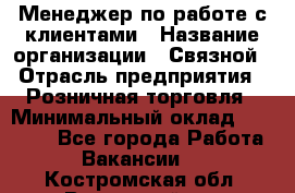 Менеджер по работе с клиентами › Название организации ­ Связной › Отрасль предприятия ­ Розничная торговля › Минимальный оклад ­ 26 000 - Все города Работа » Вакансии   . Костромская обл.,Вохомский р-н